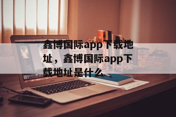 鑫博国际app下载地址，鑫博国际app下载地址是什么